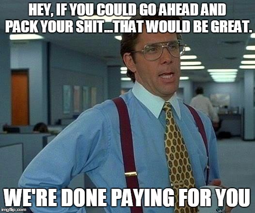 That Would Be Great Meme | HEY, IF YOU COULD GO AHEAD AND PACK YOUR SHIT...THAT WOULD BE GREAT. WE'RE DONE PAYING FOR YOU | image tagged in memes,that would be great | made w/ Imgflip meme maker