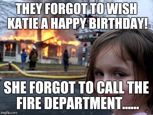 fire girl | THEY FORGOT TO WISH KATIE A HAPPY BIRTHDAY! SHE FORGOT TO CALL THE FIRE DEPARTMENT...... | image tagged in fire girl | made w/ Imgflip meme maker
