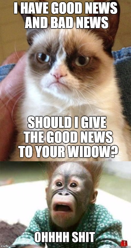 I HAVE GOOD NEWS AND BAD NEWS; SHOULD I GIVE THE GOOD NEWS TO YOUR WIDOW? | image tagged in funny | made w/ Imgflip meme maker