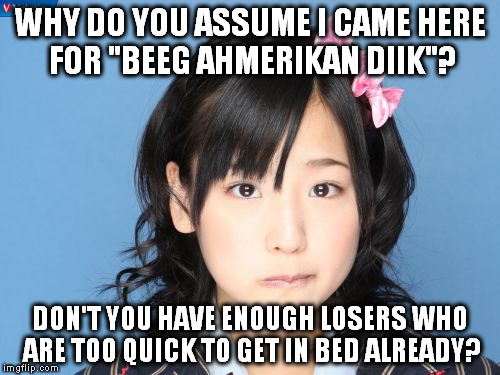Nakagawa Haruka | WHY DO YOU ASSUME I CAME HERE FOR "BEEG AHMERIKAN DIIK"? DON'T YOU HAVE ENOUGH LOSERS WHO ARE TOO QUICK TO GET IN BED ALREADY? | image tagged in memes,nakagawa haruka | made w/ Imgflip meme maker