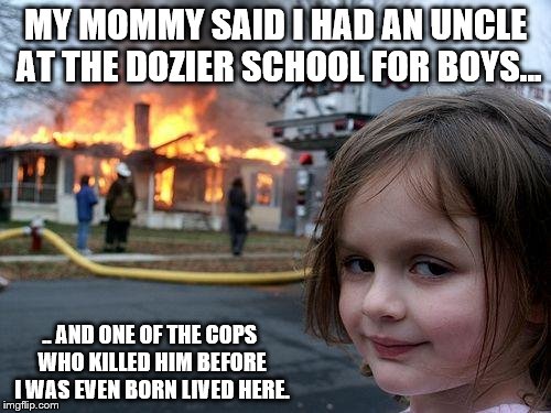 Disaster Girl vs. Florida's "Juvenile Justice" System | MY MOMMY SAID I HAD AN UNCLE AT THE DOZIER SCHOOL FOR BOYS... .. AND ONE OF THE COPS WHO KILLED HIM BEFORE I WAS EVEN BORN LIVED HERE. | image tagged in memes,distaster girl,state-sponsored child abuse | made w/ Imgflip meme maker