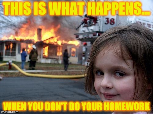 Disaster Girl | THIS IS WHAT HAPPENS... WHEN YOU DON'T DO YOUR HOMEWORK | image tagged in memes,disaster girl | made w/ Imgflip meme maker