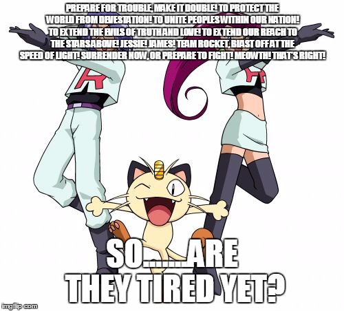 Team Rocket Meme | PREPARE FOR TROUBLE, MAKE IT DOUBLE! TO PROTECT THE WORLD FROM DEVESTATION! TO UNITE PEOPLES WITHIN OUR NATION! TO EXTEND THE EVILS OF TRUTH AND LOVE! TO EXTEND OUR REACH TO THE STARS ABOVE! JESSIE! JAMES! TEAM ROCKET, BLAST OFF AT THE SPEED OF LIGHT! SURRENDER NOW, OR PREPARE TO FIGHT! MEOWTH! THAT'S RIGHT! SO.......ARE THEY TIRED YET? | image tagged in memes,team rocket | made w/ Imgflip meme maker