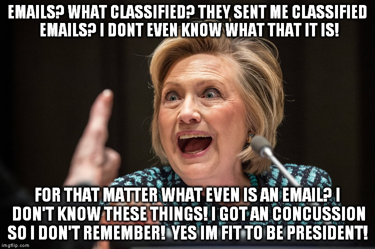 Hillary Crazy | EMAILS? WHAT CLASSIFIED? THEY SENT ME CLASSIFIED EMAILS? I DONT EVEN KNOW WHAT THAT IT IS! FOR THAT MATTER WHAT EVEN IS AN EMAIL? I DON'T KNOW THESE THINGS! I GOT AN CONCUSSION SO I DON'T REMEMBER!

YES IM FIT TO BE PRESIDENT! | image tagged in hillary crazy | made w/ Imgflip meme maker