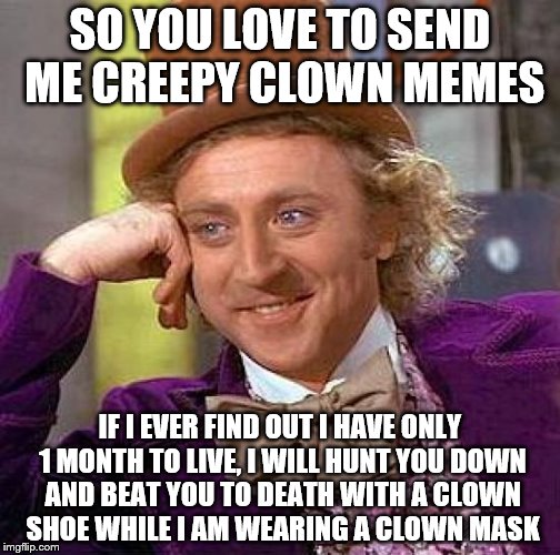 Willy hates clowns | SO YOU LOVE TO SEND ME CREEPY CLOWN MEMES; IF I EVER FIND OUT I HAVE ONLY 1 MONTH TO LIVE, I WILL HUNT YOU DOWN AND BEAT YOU TO DEATH WITH A CLOWN SHOE WHILE I AM WEARING A CLOWN MASK | image tagged in memes,creepy condescending wonka,horrific death by clown,death by clowns,creepy clowns,hate clowns | made w/ Imgflip meme maker