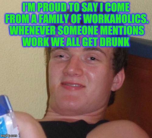 10 Guy Meme | I'M PROUD TO SAY I COME FROM A FAMILY OF WORKAHOLICS. WHENEVER SOMEONE MENTIONS WORK WE ALL GET DRUNK | image tagged in memes,10 guy | made w/ Imgflip meme maker