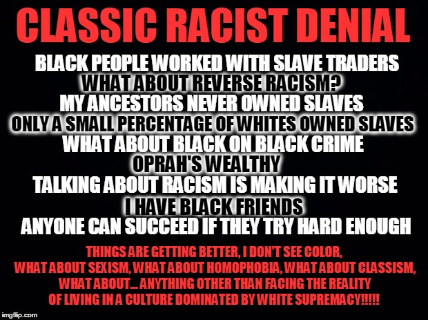 Black background | CLASSIC RACIST DENIAL; BLACK PEOPLE WORKED WITH SLAVE TRADERS; WHAT ABOUT REVERSE RACISM? MY ANCESTORS NEVER OWNED SLAVES; ONLY A SMALL PERCENTAGE OF WHITES OWNED SLAVES; WHAT ABOUT BLACK ON BLACK CRIME; OPRAH'S WEALTHY; TALKING ABOUT RACISM IS MAKING IT WORSE; I HAVE BLACK FRIENDS; ANYONE CAN SUCCEED IF THEY TRY HARD ENOUGH; THINGS ARE GETTING BETTER, I DON'T SEE COLOR, WHAT ABOUT SEXISM, WHAT ABOUT HOMOPHOBIA, WHAT ABOUT CLASSISM, WHAT ABOUT... ANYTHING OTHER THAN FACING THE REALITY OF LIVING IN A CULTURE DOMINATED BY WHITE SUPREMACY!!!!! | image tagged in black background | made w/ Imgflip meme maker