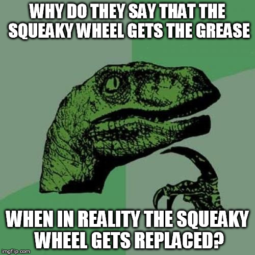 Easier to remove the complainer than to fix the complaint | WHY DO THEY SAY THAT THE SQUEAKY WHEEL GETS THE GREASE; WHEN IN REALITY THE SQUEAKY WHEEL GETS REPLACED? | image tagged in memes,philosoraptor | made w/ Imgflip meme maker