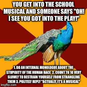Thespian peacock | YOU GET INTO THE SCHOOL MUSICAL AND SOMEONE SAYS "OH! I SEE YOU GOT INTO THE PLAY!"; 1. DO AN INTERNAL MONOLOGUE ABOUT THE STUPIDITY OF THE HUMAN RACE 
2. COUNT TO 10 VERY SLOWLY TO RESTRAIN YOURSELF FROM STRANGLING THEM
3. POLITELY REPLY "ACTUALLY, IT'S A MUSICAL" | image tagged in thespian peacock | made w/ Imgflip meme maker