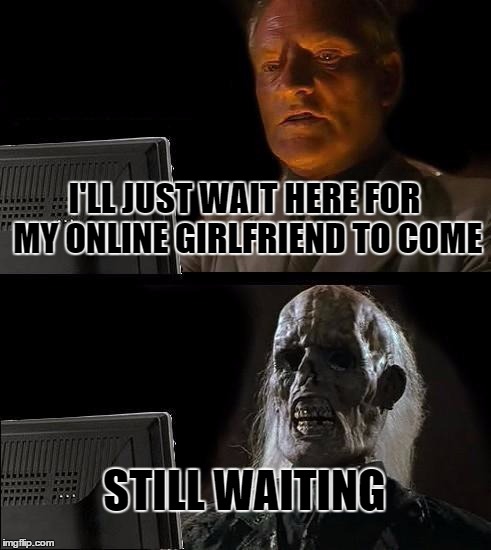 The Reality of Online Dating | I'LL JUST WAIT HERE FOR MY ONLINE GIRLFRIEND TO COME; STILL WAITING | image tagged in memes,ill just wait here | made w/ Imgflip meme maker