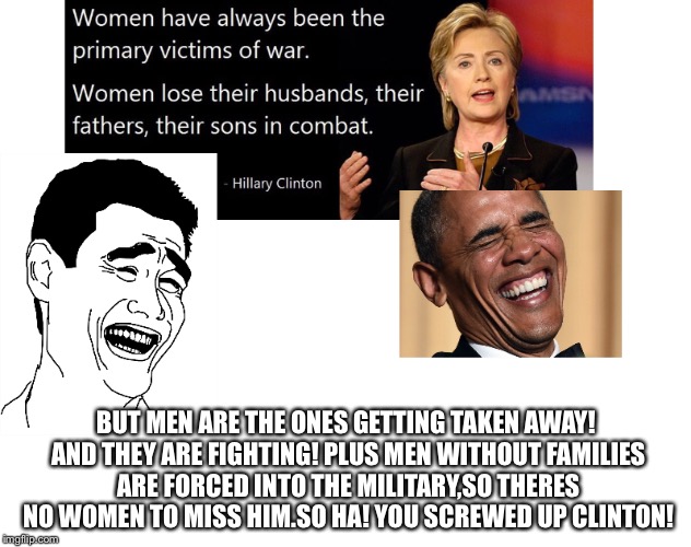 Clinton said the wrong thing. | BUT MEN ARE THE ONES GETTING TAKEN AWAY! AND THEY ARE FIGHTING! PLUS MEN WITHOUT FAMILIES ARE FORCED INTO THE MILITARY,SO THERES NO WOMEN TO MISS HIM.SO HA! YOU SCREWED UP CLINTON! | image tagged in clinton,hillary,hillary clinton,clinton screwed up,omg hillary how could u | made w/ Imgflip meme maker
