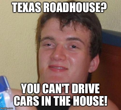 I Ate here for dinner tonight, it's so worth it.  | TEXAS ROADHOUSE? YOU CAN'T DRIVE CARS IN THE HOUSE! | image tagged in memes,10 guy | made w/ Imgflip meme maker