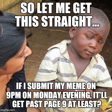 Cmon, guys. I need to know! | SO LET ME GET THIS STRAIGHT... IF I SUBMIT MY MEME ON 9PM ON MONDAY EVENING, IT'LL GET PAST PAGE 9 AT LEAST? | image tagged in memes,third world skeptical kid,page 9 | made w/ Imgflip meme maker