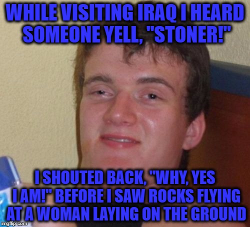 10 Guy Meme | WHILE VISITING IRAQ I HEARD SOMEONE YELL, "STONER!"; I SHOUTED BACK, "WHY, YES I AM!" BEFORE I SAW ROCKS FLYING AT A WOMAN LAYING ON THE GROUND | image tagged in memes,10 guy | made w/ Imgflip meme maker