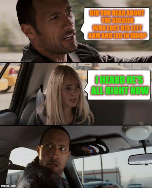The Rock Driving | DID YOU HEAR ABOUT THE SOLDIER WHO LOST HIS LEFT ARM AND LEG IN IRAQ? I HEARD HE'S ALL RIGHT NOW | image tagged in memes,the rock driving | made w/ Imgflip meme maker
