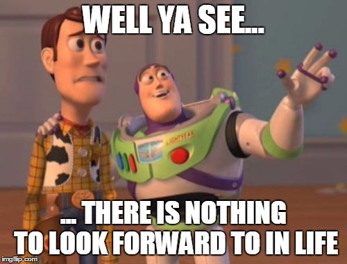 X, X Everywhere | WELL YA SEE... ... THERE IS NOTHING TO LOOK FORWARD TO IN LIFE | image tagged in memes,x x everywhere | made w/ Imgflip meme maker