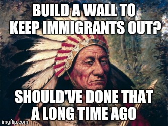 BUILD A WALL TO KEEP IMMIGRANTS OUT? SHOULD'VE DONE THAT A LONG TIME AGO | image tagged in sitting bull | made w/ Imgflip meme maker