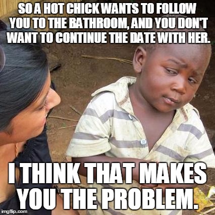 Third World Skeptical Kid Meme | SO A HOT CHICK WANTS TO FOLLOW YOU TO THE BATHROOM, AND YOU DON'T WANT TO CONTINUE THE DATE WITH HER. I THINK THAT MAKES YOU THE PROBLEM. | image tagged in memes,third world skeptical kid | made w/ Imgflip meme maker