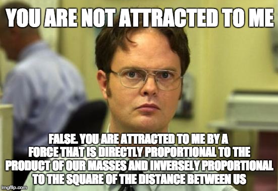 Dwight Schrute | YOU ARE NOT ATTRACTED TO ME; FALSE. YOU ARE ATTRACTED TO ME BY A FORCE THAT IS DIRECTLY PROPORTIONAL TO THE PRODUCT OF OUR MASSES AND INVERSELY PROPORTIONAL TO THE SQUARE OF THE DISTANCE BETWEEN US | image tagged in memes,dwight schrute | made w/ Imgflip meme maker