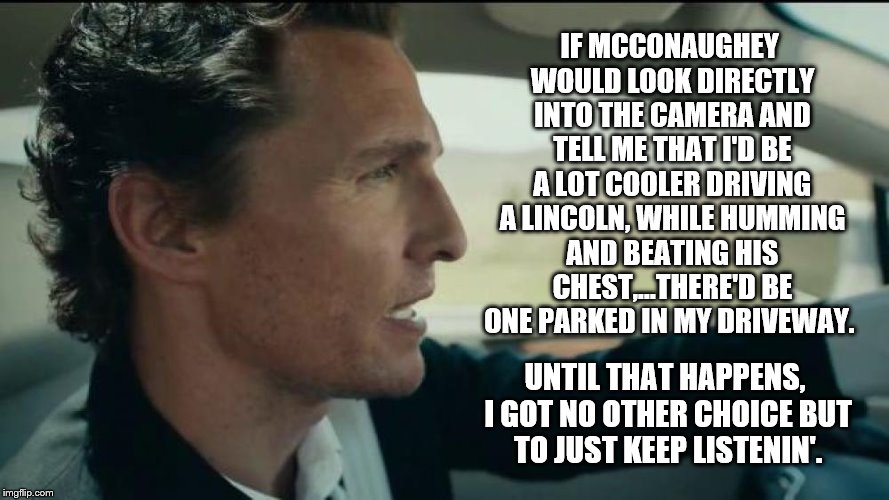 Truth Be Told | IF MCCONAUGHEY WOULD LOOK DIRECTLY INTO THE CAMERA AND TELL ME THAT I'D BE A LOT COOLER DRIVING A LINCOLN, WHILE HUMMING AND BEATING HIS CHEST,...THERE'D BE ONE PARKED IN MY DRIVEWAY. UNTIL THAT HAPPENS, I GOT NO OTHER CHOICE BUT TO JUST KEEP LISTENIN'. | image tagged in matthew mcconaughey | made w/ Imgflip meme maker