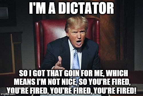 Donald Trump You're Fired | I'M A DICTATOR; SO I GOT THAT GOIN FOR ME, WHICH MEANS I'M NOT NICE, SO YOU'RE FIRED, YOU'RE FIRED, YOU'RE FIRED, YOU'RE FIRED! | image tagged in donald trump you're fired,memes,dictator,donald trump,so i got that goin for me which is nice | made w/ Imgflip meme maker