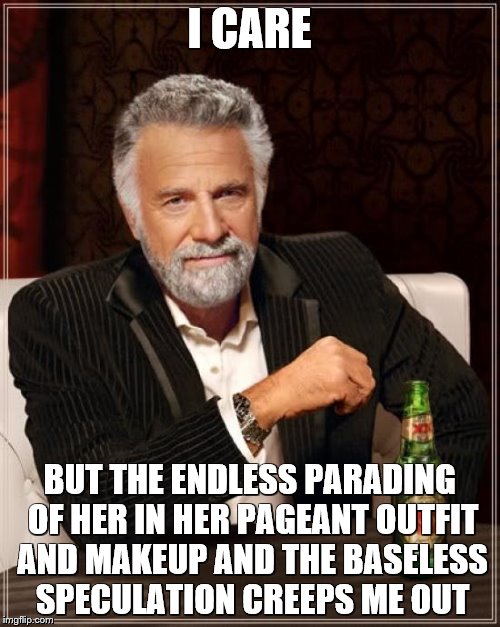 The Most Interesting Man In The World Meme | I CARE BUT THE ENDLESS PARADING OF HER IN HER PAGEANT OUTFIT AND MAKEUP AND THE BASELESS SPECULATION CREEPS ME OUT | image tagged in memes,the most interesting man in the world | made w/ Imgflip meme maker