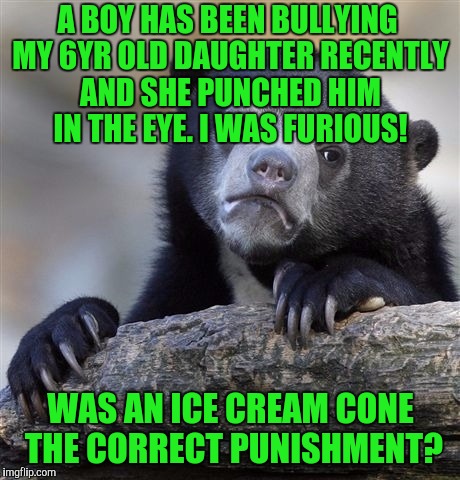 Confession Bear | A BOY HAS BEEN BULLYING MY 6YR OLD DAUGHTER RECENTLY AND SHE PUNCHED HIM IN THE EYE. I WAS FURIOUS! WAS AN ICE CREAM CONE THE CORRECT PUNISHMENT? | image tagged in memes,confession bear | made w/ Imgflip meme maker