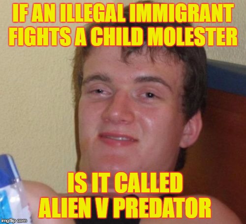 10 Guy | IF AN ILLEGAL IMMIGRANT FIGHTS A CHILD MOLESTER; IS IT CALLED ALIEN V PREDATOR | image tagged in memes,10 guy | made w/ Imgflip meme maker