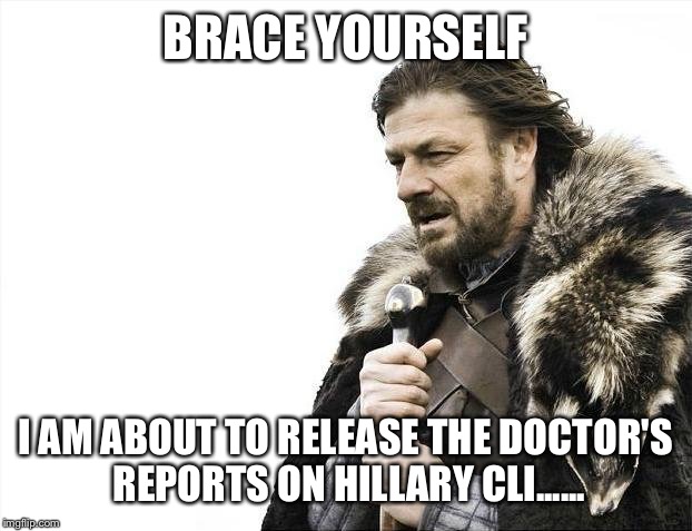 Brace Yourselves X is Coming | BRACE YOURSELF; I AM ABOUT TO RELEASE THE DOCTOR'S REPORTS ON HILLARY CLI...... | image tagged in memes,brace yourselves x is coming | made w/ Imgflip meme maker