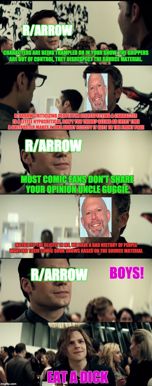R/ARROW; CHARACTERS ARE BEING TRAMPLED ON IN YOUR SHOW. THE SHIPPERS ARE OUT OF CONTROL, THEY DISRESPECT THE SOURCE MATERIAL. R/ARROW CRITICIZING PEOPLE FOR DISRESPECTING A CHARACTER IS A LITTLE HYPOCRITICAL, DON'T YOU THINK? SEEING AS EVERY TIME A SHITPOSTER MAKES A JOKE ABOUT FELICITY IT GETS TO THE FRONT PAGE; R/ARROW; MOST COMIC FANS DON'T SHARE YOUR OPINION UNCLE GUGGIE. MAYBE ITS THE OLICITY IN ME, WE HAVE A BAD HISTORY OF PEOPLE WANTING THEIR COMIC BOOK SHOWS BASED ON THE SOURCE MATERIAL; BOYS! R/ARROW; EAT A DICK | made w/ Imgflip meme maker