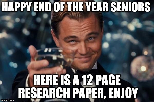 Leonardo Dicaprio Cheers Meme | HAPPY END OF THE YEAR SENIORS; HERE IS A 12 PAGE RESEARCH PAPER, ENJOY | image tagged in memes,leonardo dicaprio cheers | made w/ Imgflip meme maker