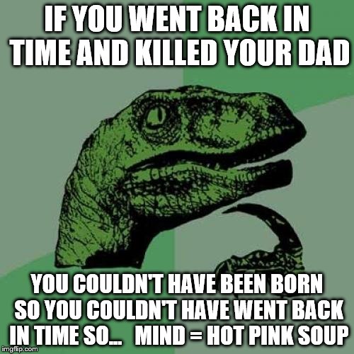 Hot brain soup | IF YOU WENT BACK IN TIME AND KILLED YOUR DAD; YOU COULDN'T HAVE BEEN BORN SO YOU COULDN'T HAVE WENT BACK IN TIME SO...


MIND = HOT PINK SOUP | image tagged in memes,philosoraptor | made w/ Imgflip meme maker