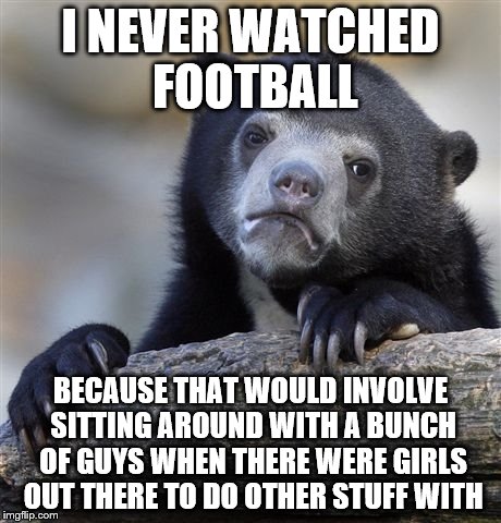 Confession Bear Meme | I NEVER WATCHED FOOTBALL BECAUSE THAT WOULD INVOLVE SITTING AROUND WITH A BUNCH OF GUYS WHEN THERE WERE GIRLS OUT THERE TO DO OTHER STUFF WI | image tagged in memes,confession bear | made w/ Imgflip meme maker