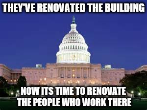 Congressional Renovation | THEY'VE RENOVATED THE BUILDING; NOW ITS TIME TO RENOVATE THE PEOPLE WHO WORK THERE | image tagged in capitol renovation | made w/ Imgflip meme maker