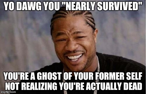 Yo Dawg Heard You Meme | YO DAWG YOU "NEARLY SURVIVED" YOU'RE A GHOST OF YOUR FORMER SELF NOT REALIZING YOU'RE ACTUALLY DEAD | image tagged in memes,yo dawg heard you | made w/ Imgflip meme maker