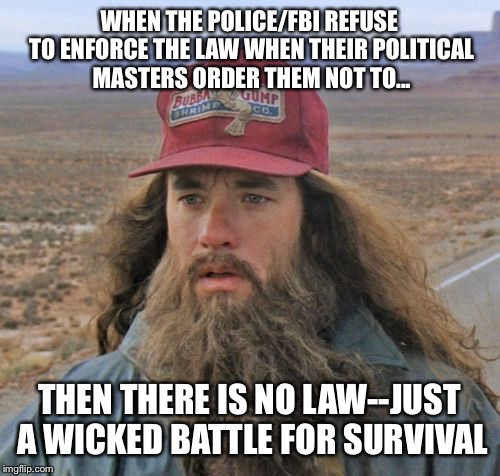 Gump Gets It | WHEN THE POLICE/FBI REFUSE TO ENFORCE THE LAW WHEN THEIR POLITICAL MASTERS ORDER THEM NOT TO... THEN THERE IS NO LAW--JUST A WICKED BATTLE FOR SURVIVAL | image tagged in gump gets it,forrest gump,hillary clinton,trump,election 2016,basket of deplorables | made w/ Imgflip meme maker