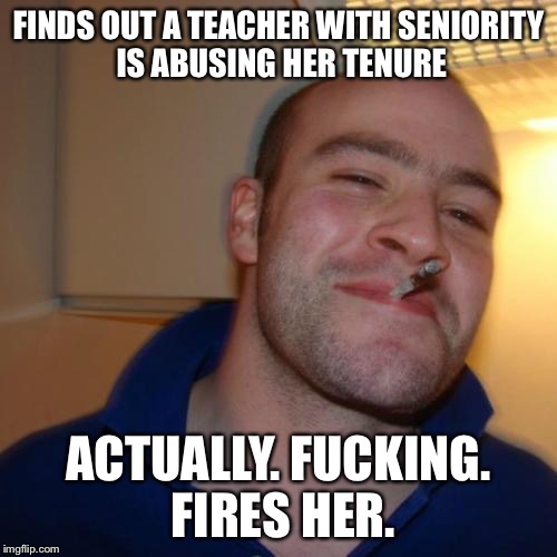 Good Guy Greg Meme | FINDS OUT A TEACHER WITH SENIORITY IS ABUSING HER TENURE; ACTUALLY. FUCKING. FIRES HER. | image tagged in memes,good guy greg | made w/ Imgflip meme maker