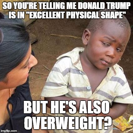 Third World Skeptical Kid | SO YOU'RE TELLING ME DONALD TRUMP IS IN "EXCELLENT PHYSICAL SHAPE"; BUT HE'S ALSO OVERWEIGHT? | image tagged in memes,third world skeptical kid | made w/ Imgflip meme maker