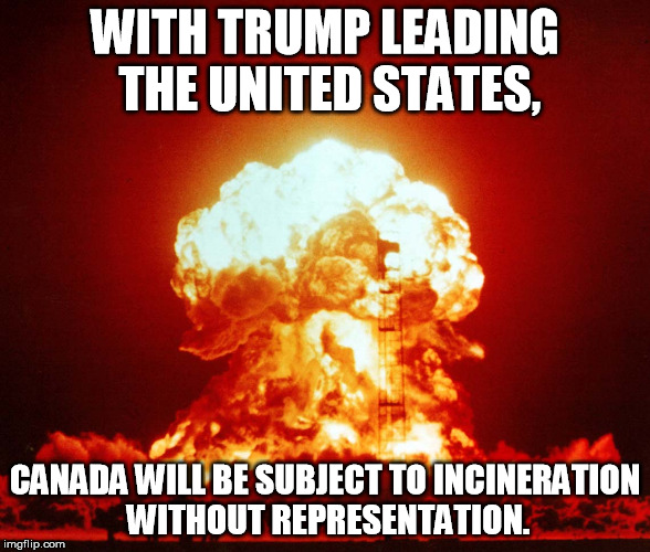 WITH TRUMP LEADING THE UNITED STATES, CANADA WILL BE SUBJECT TO INCINERATION WITHOUT REPRESENTATION. | made w/ Imgflip meme maker