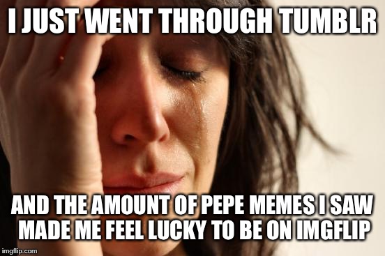 It's a happy cry | I JUST WENT THROUGH TUMBLR; AND THE AMOUNT OF PEPE MEMES I SAW MADE ME FEEL LUCKY TO BE ON IMGFLIP | image tagged in memes,first world problems | made w/ Imgflip meme maker