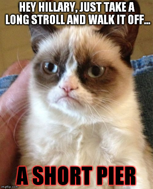 Grumpy Cat Meme | HEY HILLARY, JUST TAKE A LONG STROLL AND WALK IT OFF... A SHORT PIER | image tagged in memes,grumpy cat,hillary clinton for prison hospital 2016,biased media,government corruption | made w/ Imgflip meme maker