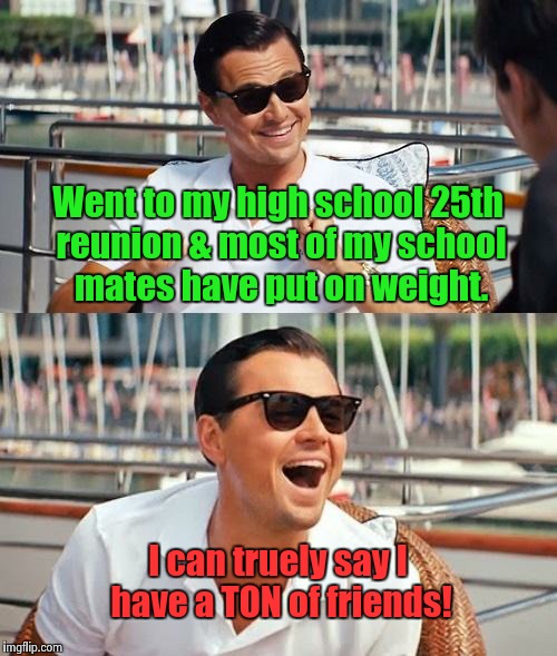 The buffet there was good too. | Went to my high school 25th reunion & most of my school mates have put on weight. I can truely say I have a TON of friends! | image tagged in memes,leonardo dicaprio wolf of wall street | made w/ Imgflip meme maker