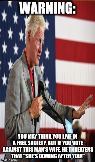 Voter Intimidation | WARNING:; YOU MAY THINK YOU LIVE IN A FREE SOCIETY, BUT IF YOU VOTE AGAINST THIS MAN'S WIFE, HE THREATENS THAT "SHE'S COMING AFTER YOU!" | image tagged in bill clinton | made w/ Imgflip meme maker