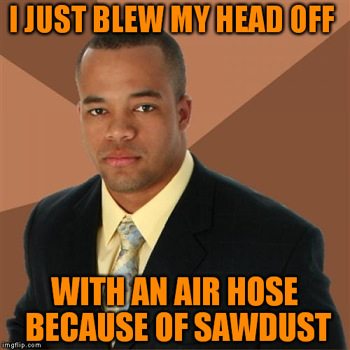 Working in the woodshop today | I JUST BLEW MY HEAD OFF; WITH AN AIR HOSE BECAUSE OF SAWDUST | image tagged in memes,successful black man | made w/ Imgflip meme maker