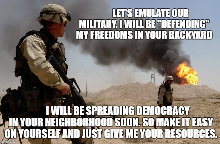 Spreading democracy | LET'S EMULATE OUR MILITARY. I WILL BE "DEFENDING" MY FREEDOMS IN YOUR BACKYARD; I WILL BE SPREADING DEMOCRACY IN YOUR NEIGHBORHOOD SOON. SO MAKE IT EASY ON YOURSELF AND JUST GIVE ME YOUR RESOURCES. | image tagged in spreading democracy,memes | made w/ Imgflip meme maker