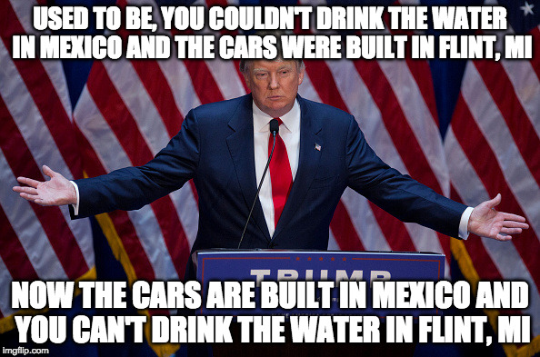 Wisdom from The Donald | USED TO BE, YOU COULDN'T DRINK THE WATER IN MEXICO AND THE CARS WERE BUILT IN FLINT, MI; NOW THE CARS ARE BUILT IN MEXICO AND YOU CAN'T DRINK THE WATER IN FLINT, MI | image tagged in trump bruh,flint water,mexico,trump,clinton,iwanttobebacon | made w/ Imgflip meme maker