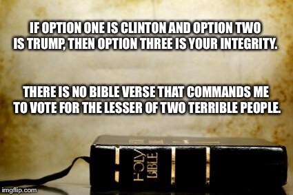 -Philip Swicegood in The Resurgent | IF OPTION ONE IS CLINTON AND OPTION TWO IS TRUMP, THEN OPTION THREE IS YOUR INTEGRITY. THERE IS NO BIBLE VERSE THAT COMMANDS ME TO VOTE FOR THE LESSER OF TWO TERRIBLE PEOPLE. | image tagged in bible,donald trump,hillary clinton | made w/ Imgflip meme maker