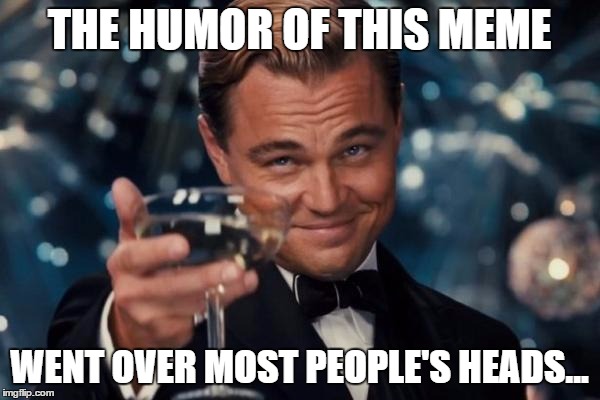 Leonardo Dicaprio Cheers Meme | THE HUMOR OF THIS MEME WENT OVER MOST PEOPLE'S HEADS... | image tagged in memes,leonardo dicaprio cheers | made w/ Imgflip meme maker