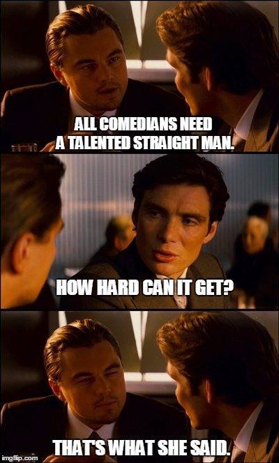 Conversation | ALL COMEDIANS NEED A TALENTED STRAIGHT MAN. HOW HARD CAN IT GET? THAT'S WHAT SHE SAID. | image tagged in conversation,that's what she said,comedians,comedy,straight man | made w/ Imgflip meme maker