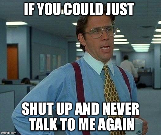 That Would Be Great Meme | IF YOU COULD JUST; SHUT UP AND NEVER TALK TO ME AGAIN | image tagged in memes,that would be great | made w/ Imgflip meme maker